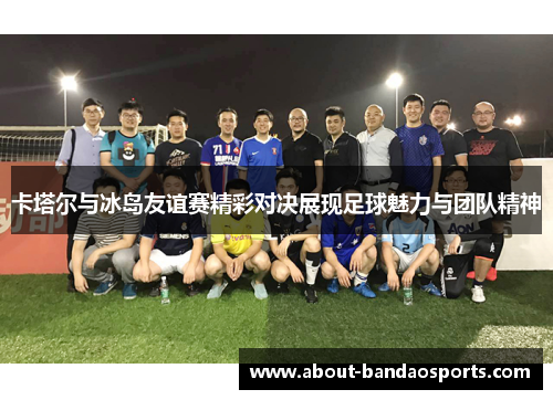 卡塔尔与冰岛友谊赛精彩对决展现足球魅力与团队精神
