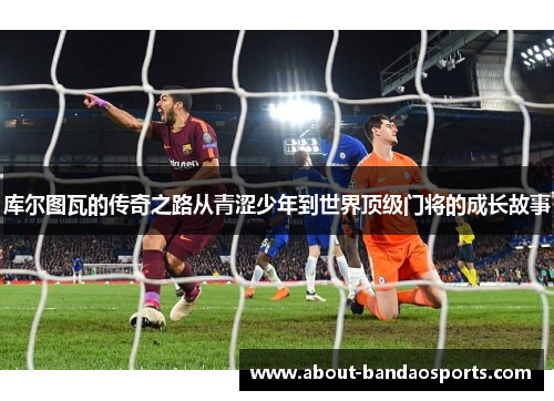 库尔图瓦的传奇之路从青涩少年到世界顶级门将的成长故事