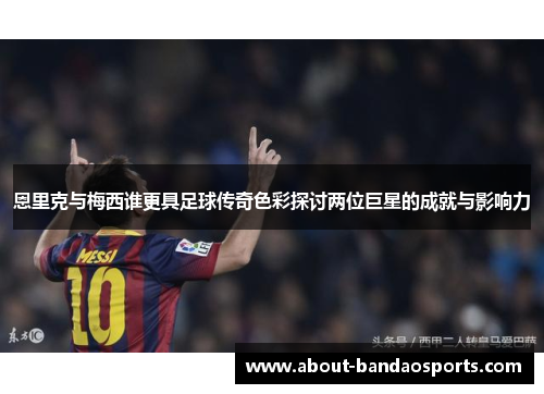 恩里克与梅西谁更具足球传奇色彩探讨两位巨星的成就与影响力