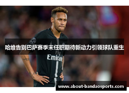 哈维告别巴萨赛季末任职期待新动力引领球队重生